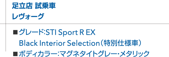 足立店 試乗車 レヴォーグ ■グレード：STI Sport R EX Black Interior Selection（特別仕様車） ■ボディカラー：マグネタイトグレー・メタリック